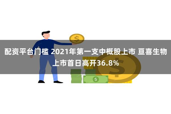 配资平台门槛 2021年第一支中概股上市 亘喜生物上市首日高开36.8%