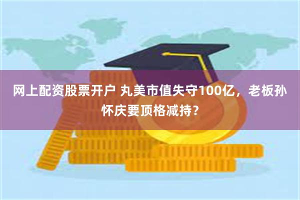 网上配资股票开户 丸美市值失守100亿，老板孙怀庆要顶格减持？