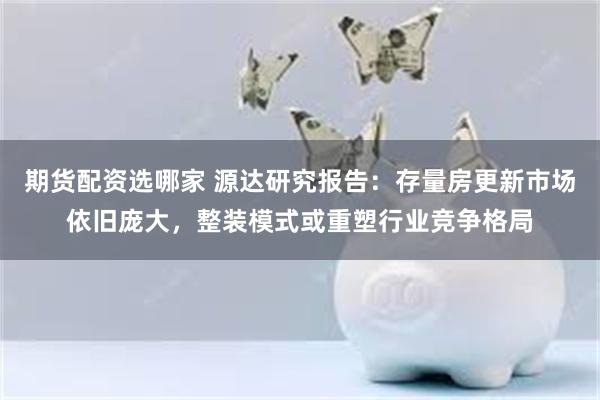 期货配资选哪家 源达研究报告：存量房更新市场依旧庞大，整装模式或重塑行业竞争格局