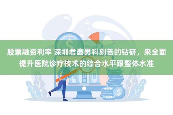 股票融资利率 深圳君鑫男科刻苦的钻研，来全面提升医院诊疗技术的综合水平跟整体水准