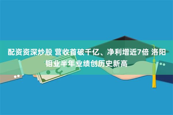 配资资深炒股 营收首破千亿、净利增近7倍 洛阳钼业半年业绩创历史新高