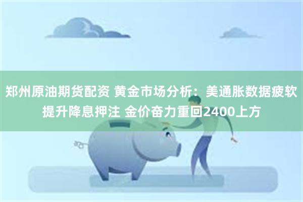 郑州原油期货配资 黄金市场分析：美通胀数据疲软提升降息押注 金价奋力重回2400上方