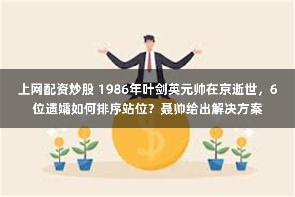 上网配资炒股 1986年叶剑英元帅在京逝世，6位遗孀如何排序站位？聂帅给出解决方案