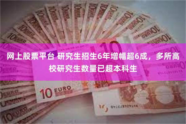 网上股票平台 研究生招生6年增幅超6成，多所高校研究生数量已超本科生