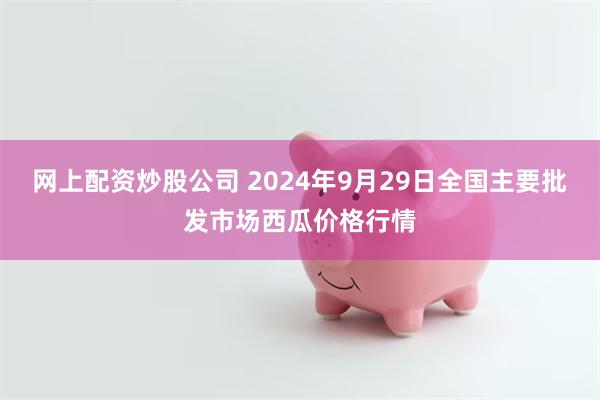 网上配资炒股公司 2024年9月29日全国主要批发市场西瓜价格行情