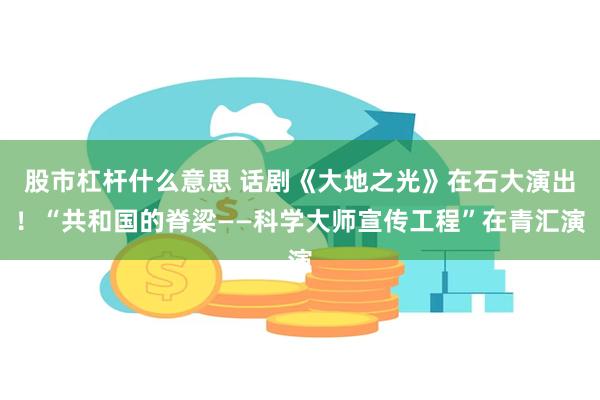 股市杠杆什么意思 话剧《大地之光》在石大演出！“共和国的脊梁——科学大师宣传工程”在青汇演