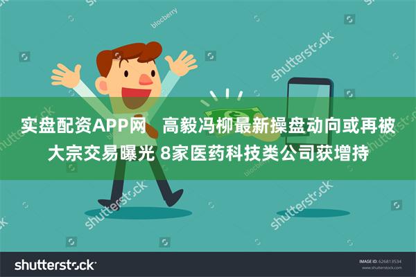 实盘配资APP网   高毅冯柳最新操盘动向或再被大宗交易曝光 8家医药科技类公司获增持