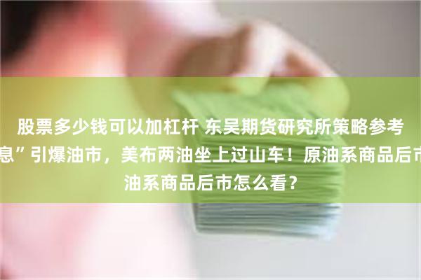 股票多少钱可以加杠杆 东吴期货研究所策略参考｜“假消息”引爆油市，美布两油坐上过山车！原油系商品后市怎么看？