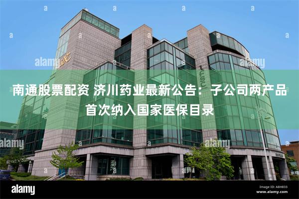 南通股票配资 济川药业最新公告：子公司两产品首次纳入国家医保目录