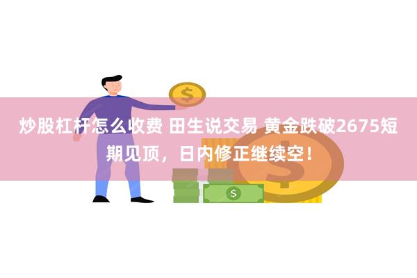 炒股杠杆怎么收费 田生说交易 黄金跌破2675短期见顶，日内修正继续空！