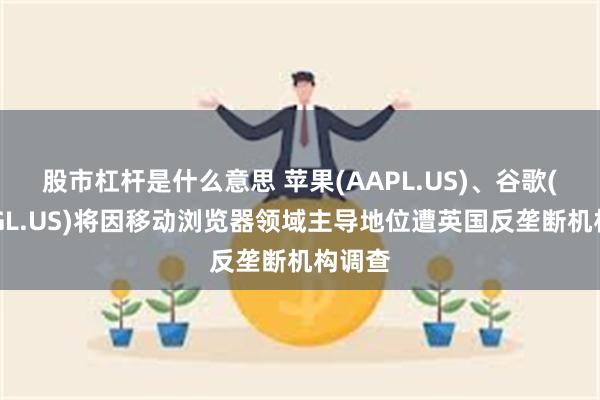 股市杠杆是什么意思 苹果(AAPL.US)、谷歌(GOOGL.US)将因移动浏览器领域主导地位遭英国反垄断机构调查