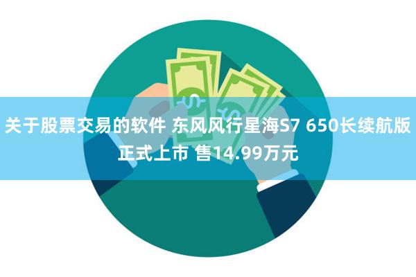 关于股票交易的软件 东风风行星海S7 650长续航版正式上市 售14.99万元