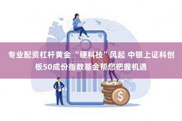 专业配资杠杆黄金 “硬科技”风起 中银上证科创板50成份指数基金帮您把握机遇