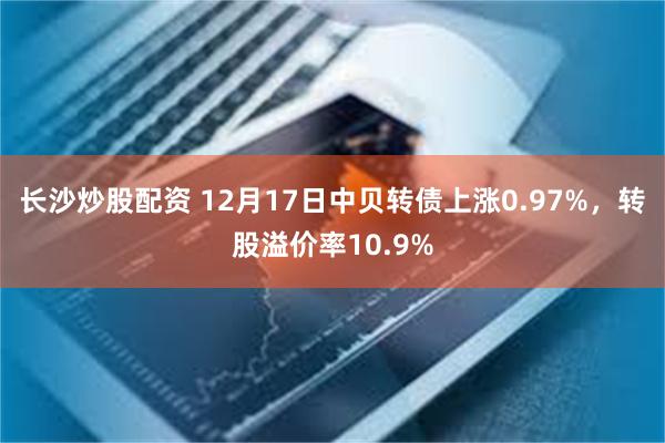 长沙炒股配资 12月17日中贝转债上涨0.97%，转股溢价率10.9%