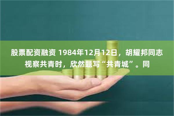 股票配资融资 1984年12月12日，胡耀邦同志视察共青时，欣然题写“共青城”。同