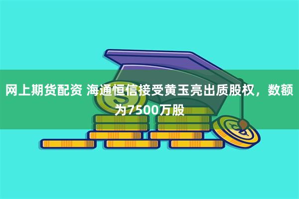 网上期货配资 海通恒信接受黄玉亮出质股权，数额为7500万股